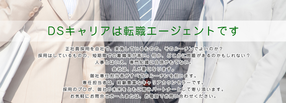 DSキャリアは転職エージェントです　正社員採用を自社で、実施しているものの、そのルーチンでよいのか？採用はしているものの、短期間での離職率が高い。何か、どこかに問題があるのかもしれない？人事とはいえ、専門知識に自信がもてない。会社は、人が要になります。御社専任担当者がすべてのルーチンを担います。専任担当者は、経験豊富なキャリアカウンセラーです。採用のプロが、御社の未来をともに育みパートナーとして寄り添います。お気軽にお問合せホームまたは、お電話でお問い合わせください